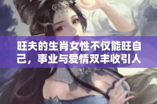 旺夫的生肖女性不仅能旺自己，事业与爱情双丰收引人瞩目