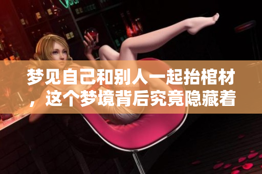 梦见自己和别人一起抬棺材，这个梦境背后究竟隐藏着什么深意呢