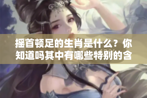 摇首顿足的生肖是什么？你知道吗其中有哪些特别的含义呢