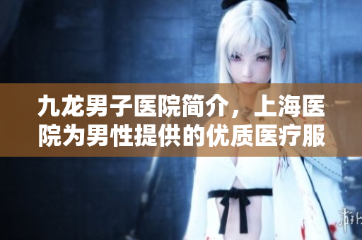 九龙男子医院简介，上海医院为男性提供的优质医疗服务详解