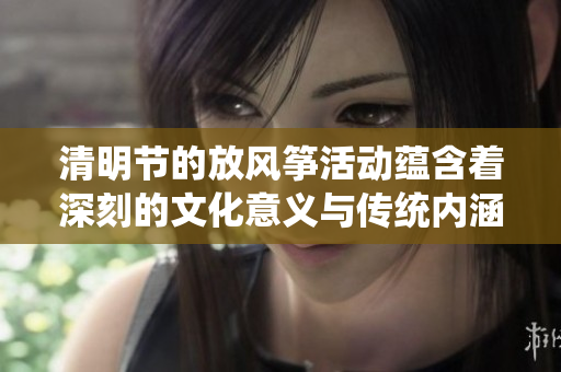 清明节的放风筝活动蕴含着深刻的文化意义与传统内涵