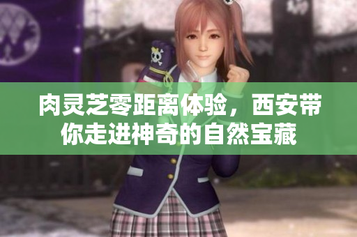 肉灵芝零距离体验，西安带你走进神奇的自然宝藏