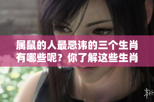 属鼠的人最忌讳的三个生肖有哪些呢？你了解这些生肖吗？