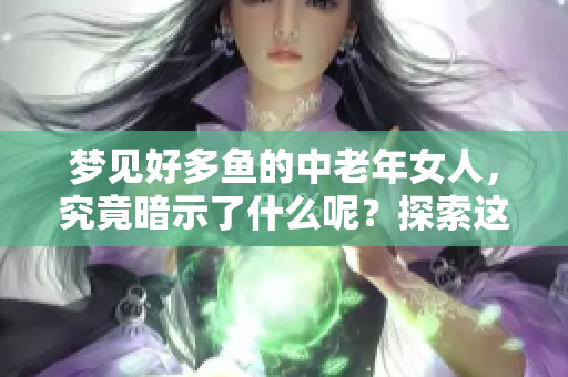 梦见好多鱼的中老年女人，究竟暗示了什么呢？探索这梦境的深层含义。