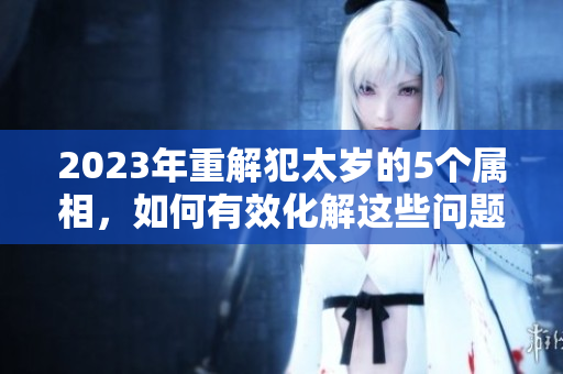 2023年重解犯太岁的5个属相，如何有效化解这些问题呢