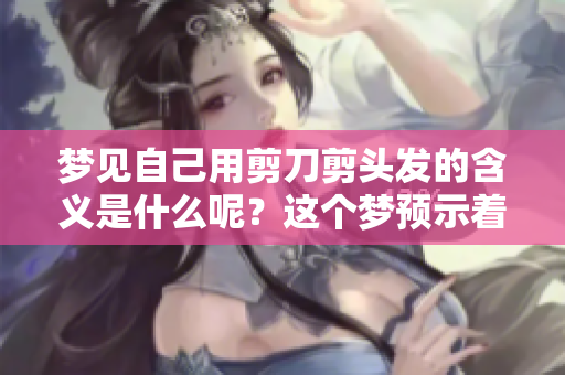 梦见自己用剪刀剪头发的含义是什么呢？这个梦预示着怎样的生活变化呢？