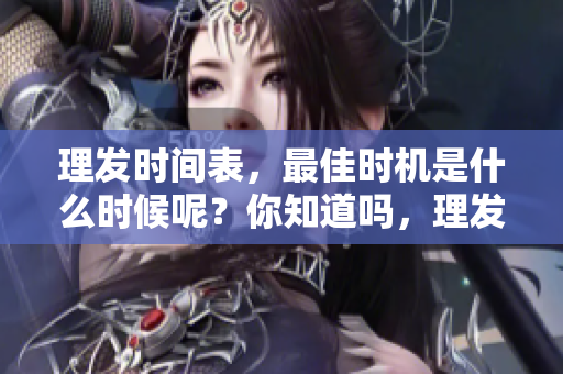 理发时间表，最佳时机是什么时候呢？你知道吗，理发的最佳时间安排。