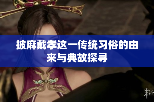 披麻戴孝这一传统习俗的由来与典故探寻