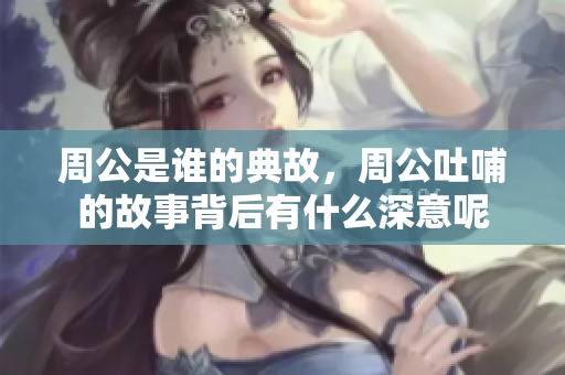 周公是谁的典故，周公吐哺的故事背后有什么深意呢