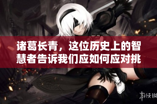 诸葛长青，这位历史上的智慧者告诉我们应如何应对挑战与机遇