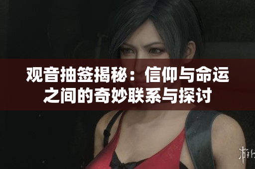 观音抽签揭秘：信仰与命运之间的奇妙联系与探讨