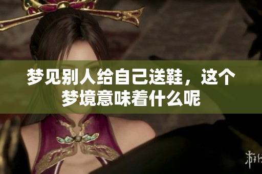 梦见别人给自己送鞋，这个梦境意味着什么呢