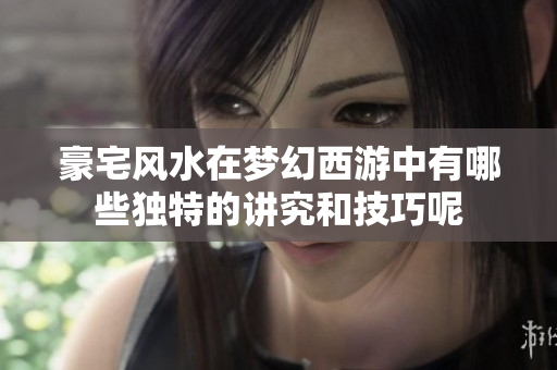 豪宅风水在梦幻西游中有哪些独特的讲究和技巧呢