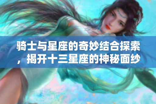 骑士与星座的奇妙结合探索，揭开十三星座的神秘面纱