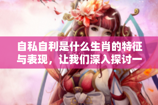 自私自利是什么生肖的特征与表现，让我们深入探讨一下这个问题吧