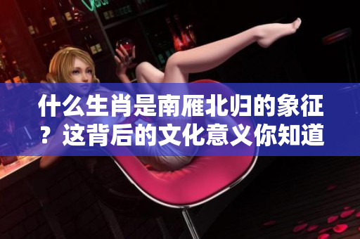 什么生肖是南雁北归的象征？这背后的文化意义你知道吗