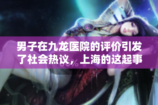 男子在九龙医院的评价引发了社会热议，上海的这起事件备受关注