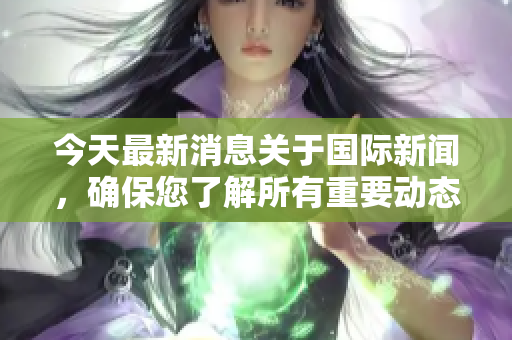 今天最新消息关于国际新闻，确保您了解所有重要动态与发展。