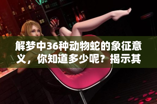 解梦中36种动物蛇的象征意义，你知道多少呢？揭示其背后的深层次含义。
