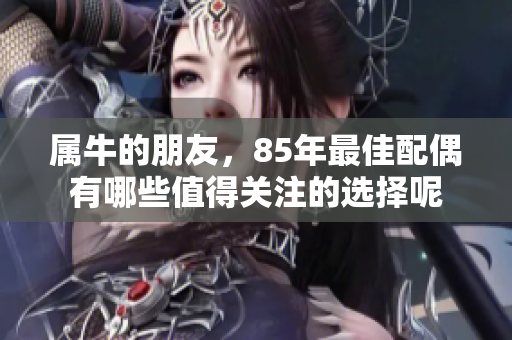 属牛的朋友，85年最佳配偶有哪些值得关注的选择呢