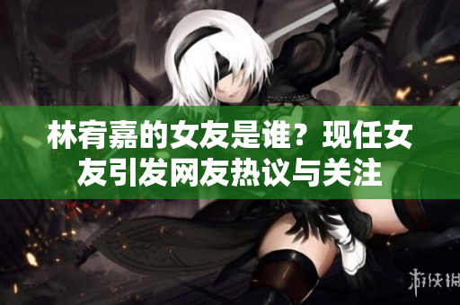 林宥嘉的女友是谁？现任女友引发网友热议与关注