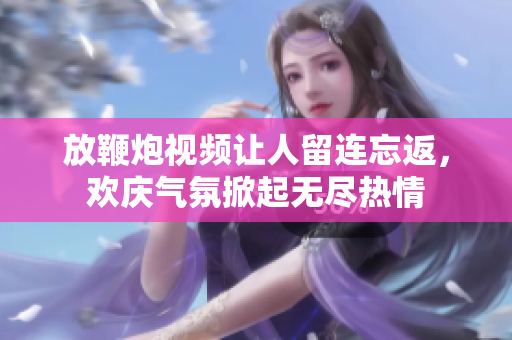 放鞭炮视频让人留连忘返，欢庆气氛掀起无尽热情