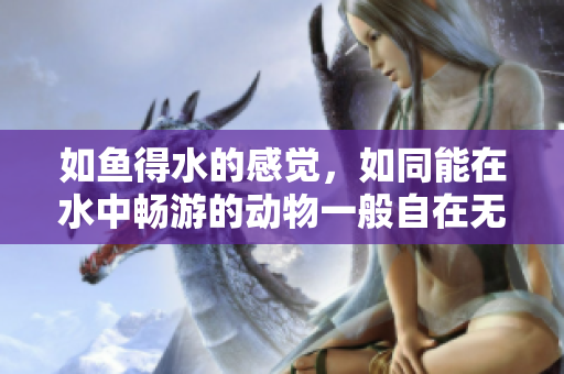 如鱼得水的感觉，如同能在水中畅游的动物一般自在无拘
