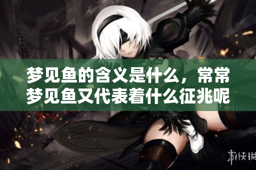 梦见鱼的含义是什么，常常梦见鱼又代表着什么征兆呢