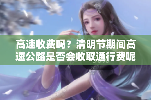 高速收费吗？清明节期间高速公路是否会收取通行费呢？
