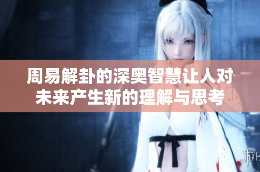 周易解卦的深奥智慧让人对未来产生新的理解与思考