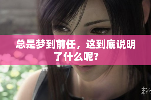 总是梦到前任，这到底说明了什么呢？