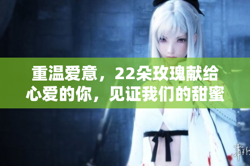 重温爱意，22朵玫瑰献给心爱的你，见证我们的甜蜜时光