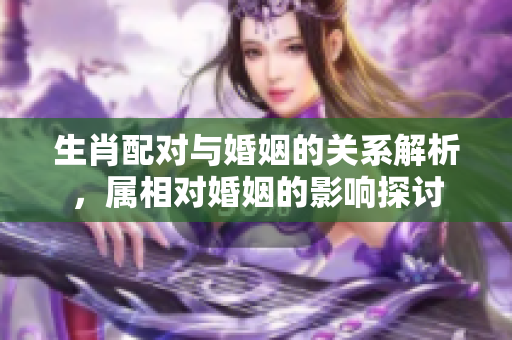 生肖配对与婚姻的关系解析，属相对婚姻的影响探讨