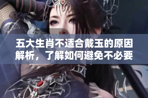 五大生肖不适合戴玉的原因解析，了解如何避免不必要的困扰