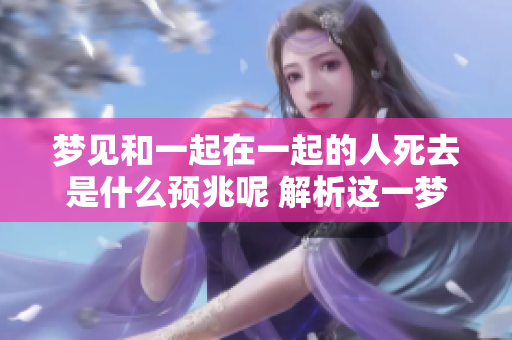 梦见和一起在一起的人死去是什么预兆呢 解析这一梦境的含义与启示