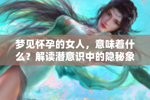 梦见怀孕的女人，意味着什么？解读潜意识中的隐秘象征。
