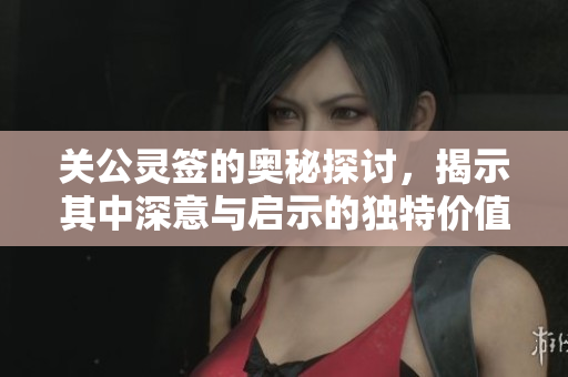关公灵签的奥秘探讨，揭示其中深意与启示的独特价值