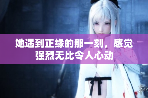 她遇到正缘的那一刻，感觉强烈无比令人心动
