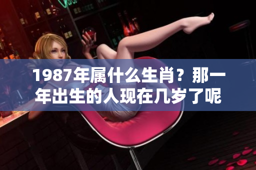 1987年属什么生肖？那一年出生的人现在几岁了呢