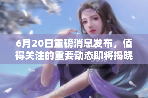 6月20日重磅消息发布，值得关注的重要动态即将揭晓