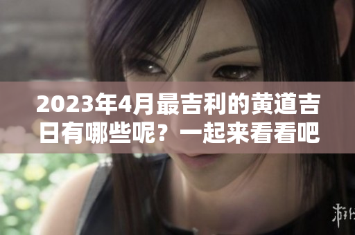 2023年4月最吉利的黄道吉日有哪些呢？一起来看看吧！