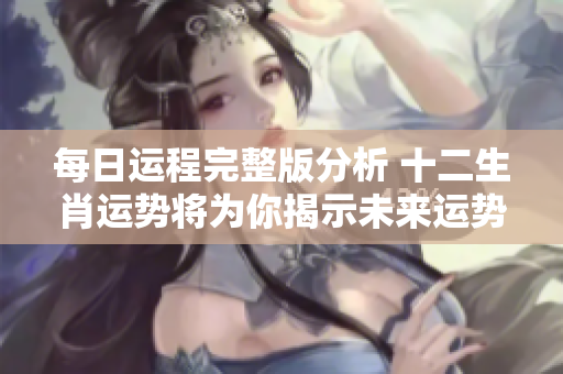 每日运程完整版分析 十二生肖运势将为你揭示未来运势