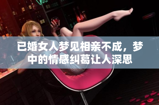 已婚女人梦见相亲不成，梦中的情感纠葛让人深思