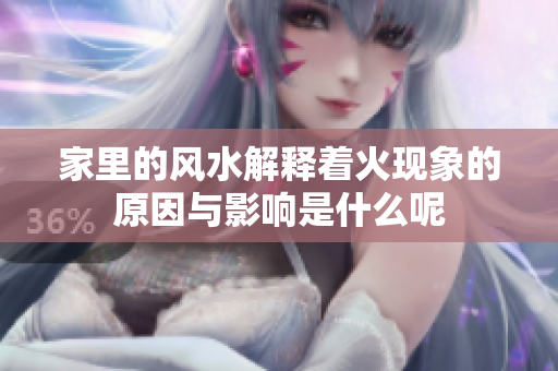 家里的风水解释着火现象的原因与影响是什么呢