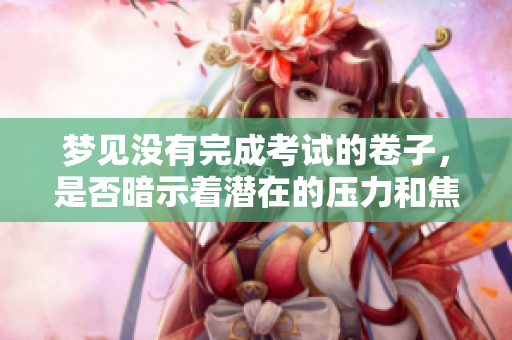 梦见没有完成考试的卷子，是否暗示着潜在的压力和焦虑呢