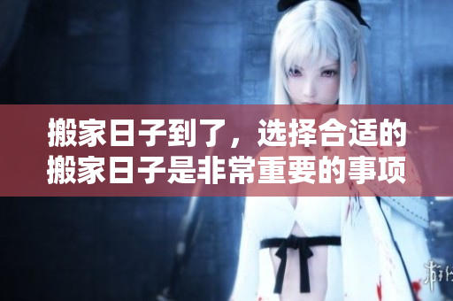 搬家日子到了，选择合适的搬家日子是非常重要的事项
