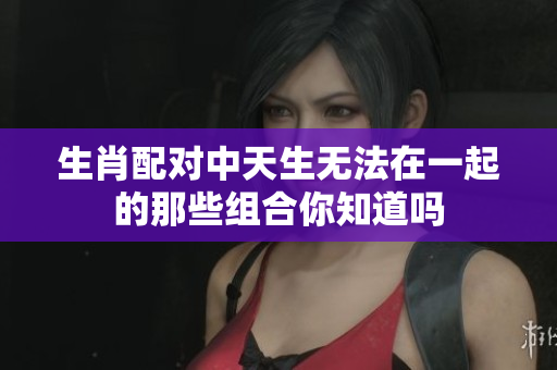生肖配对中天生无法在一起的那些组合你知道吗