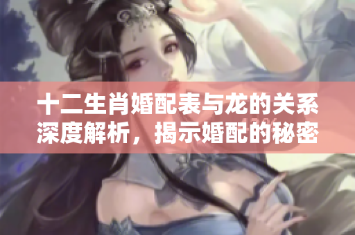 十二生肖婚配表与龙的关系深度解析，揭示婚配的秘密与建议