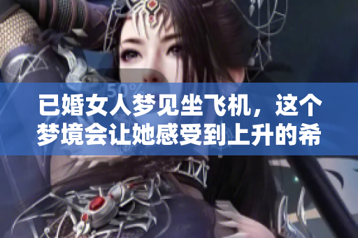 已婚女人梦见坐飞机，这个梦境会让她感受到上升的希望与变化