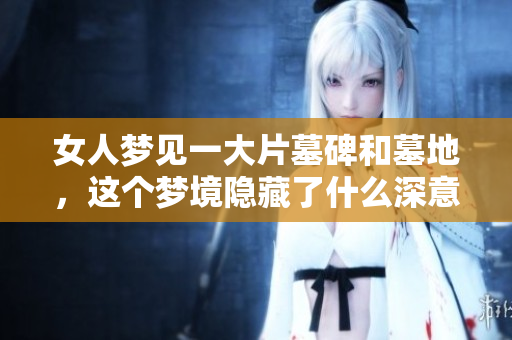 女人梦见一大片墓碑和墓地，这个梦境隐藏了什么深意呢